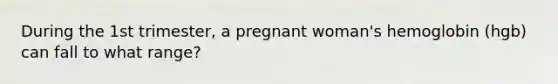 During the 1st trimester, a pregnant woman's hemoglobin (hgb) can fall to what range?