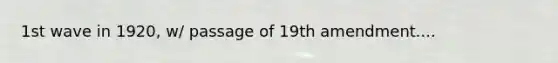 1st wave in 1920, w/ passage of 19th amendment....