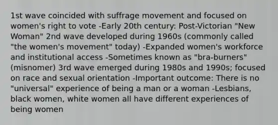 1st wave coincided with suffrage movement and focused on women's right to vote -Early 20th century: Post-Victorian "New Woman" 2nd wave developed during 1960s (commonly called "the women's movement" today) -Expanded women's workforce and institutional access -Sometimes known as "bra-burners" (misnomer) 3rd wave emerged during 1980s and 1990s; focused on race and sexual orientation -Important outcome: There is no "universal" experience of being a man or a woman -Lesbians, black women, white women all have different experiences of being women