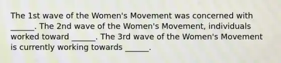 The 1st wave of the Women's Movement was concerned with ______. The 2nd wave of the Women's Movement, individuals worked toward ______. The 3rd wave of the Women's Movement is currently working towards ______.