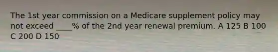 The 1st year commission on a Medicare supplement policy may not exceed ____% of the 2nd year renewal premium. A 125 B 100 C 200 D 150