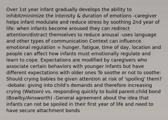 Over 1st year infant gradually develops the ability to inhibit/minimize the intensity & duration of emotions -caregiver helps infant modulate and reduce stress by soothing 2nd year of life: when infants become aroused they can redirect attention/distract themselves to reduce arousal -uses language and other types of communication Context can influence emotional regulation = hunger, fatigue, time of day, location and people can affect how infants must emotionally regulate and learn to cope. Expectations are modified by caregivers who associate certain behaviors with younger infants but have different expectations with older ones To soothe or not to soothe: Should crying babies be given attention at risk of 'spoiling' them? -debate: giving into child's demands and therefore increasing crying (Watson) vs. responding quickly to build parent-child bond (Bowlby/Ainsworth) -General agreement about the idea that infants can not be spoiled in their first year of life and need to have secure attachment bonds