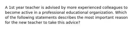 A 1st year teacher is advised by more experienced colleagues to become active in a professional educational organization. Which of the following statements describes the most important reason for the new teacher to take this advice?