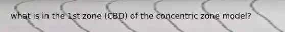 what is in the 1st zone (CBD) of the concentric zone model?