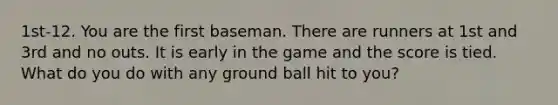 1st-12. You are the first baseman. There are runners at 1st and 3rd and no outs. It is early in the game and the score is tied. What do you do with any ground ball hit to you?