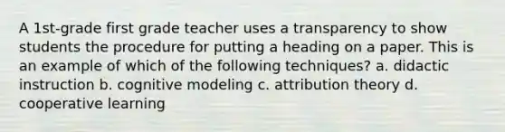 A 1st-grade first grade teacher uses a transparency to show students the procedure for putting a heading on a paper. This is an example of which of the following techniques? a. didactic instruction b. cognitive modeling c. attribution theory d. cooperative learning