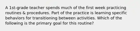 A 1st-grade teacher spends much of the first week practicing routines & procedures. Part of the practice is learning specific behaviors for transitioning between activities. Which of the following is the primary goal for this routine?