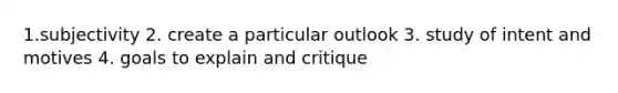 1.subjectivity 2. create a particular outlook 3. study of intent and motives 4. goals to explain and critique