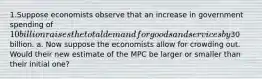 1.Suppose economists observe that an increase in government spending of 10 billion raises the total demand for goods and services by30 billion. a. Now suppose the economists allow for crowding out. Would their new estimate of the MPC be larger or smaller than their initial one?