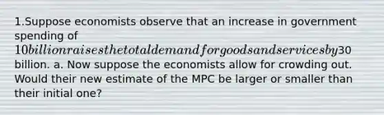 1.Suppose economists observe that an increase in government spending of 10 billion raises the total demand for goods and services by30 billion. a. Now suppose the economists allow for crowding out. Would their new estimate of the MPC be larger or smaller than their initial one?