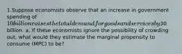 1.Suppose economists observe that an increase in government spending of 10 billion raises the total demand for goods and services by30 billion. a. If these economists ignore the possibility of crowding out, what would they estimate the marginal propensity to consume (MPC) to be?