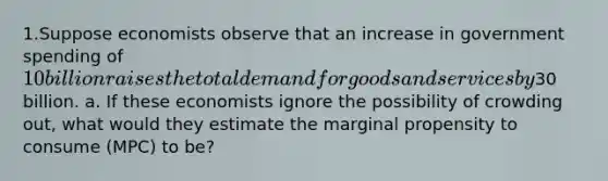 1.Suppose economists observe that an increase in government spending of 10 billion raises the total demand for goods and services by30 billion. a. If these economists ignore the possibility of crowding out, what would they estimate the marginal propensity to consume (MPC) to be?