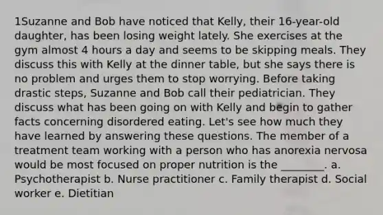 1Suzanne and Bob have noticed that Kelly, their 16-year-old daughter, has been losing weight lately. She exercises at the gym almost 4 hours a day and seems to be skipping meals. They discuss this with Kelly at the dinner table, but she says there is no problem and urges them to stop worrying. Before taking drastic steps, Suzanne and Bob call their pediatrician. They discuss what has been going on with Kelly and begin to gather facts concerning disordered eating. Let's see how much they have learned by answering these questions. The member of a treatment team working with a person who has anorexia nervosa would be most focused on proper nutrition is the ________. a. Psychotherapist b. Nurse practitioner c. Family therapist d. Social worker e. Dietitian