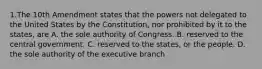 1.The 10th Amendment states that the powers not delegated to the United States by the Constitution, nor prohibited by it to the states, are A. the sole authority of Congress. B. reserved to the central government. C. reserved to the states, or the people. D. the sole authority of the executive branch