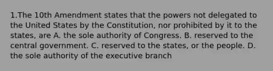 1.The 10th Amendment states that the powers not delegated to the United States by the Constitution, nor prohibited by it to the states, are A. the sole authority of Congress. B. reserved to the central government. C. reserved to the states, or the people. D. the sole authority of the executive branch