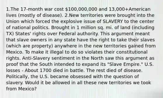 1.The 17-month war cost 100,000,000 and 13,000+American lives (mostly of disease). 2.New territories were brought into the Union which forced the explosive issue of SLAVERY to the center of national politics. Brought in 1 million sq. mi. of land (including TX) States' rights over Federal authority. This argument meant that slave owners in any state have the right to take their slaves (which are property) anywhere in the new territories gained from Mexico. To make it illegal to do so violates their constitutional rights. Anti-Slavery sentiment in the North saw this argument as proof that the South intended to expand its "Slave Empire." U.S. losses - About 1700 died in battle. The rest died of disease. Politically, the U.S. became obsessed with the question of slavery. Would it be allowed in all these new territories we took from Mexico?