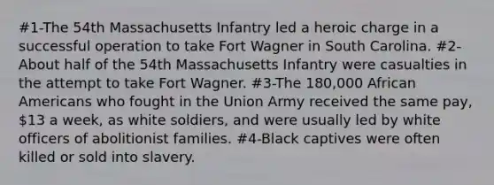 #1-The 54th Massachusetts Infantry led a heroic charge in a successful operation to take Fort Wagner in South Carolina. #2-About half of the 54th Massachusetts Infantry were casualties in the attempt to take Fort Wagner. #3-The 180,000 African Americans who fought in the Union Army received the same pay, 13 a week, as white soldiers, and were usually led by white officers of abolitionist families. #4-Black captives were often killed or sold into slavery.