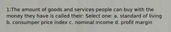 1:The amount of goods and services people can buy with the money they have is called their: Select one: a. standard of living b. consumper price index c. nominal income d. profit margin