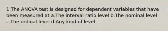 1.The ANOVA test is designed for dependent variables that have been measured at a.The interval-ratio level b.The nominal level c.The ordinal level d.Any kind of level