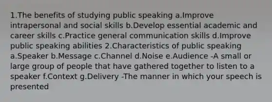 1.The benefits of studying public speaking a.Improve intrapersonal and social skills b.Develop essential academic and career skills c.Practice general communication skills d.Improve public speaking abilities 2.Characteristics of public speaking a.Speaker b.Message c.Channel d.Noise e.Audience -A small or large group of people that have gathered together to listen to a speaker f.Context g.Delivery -The manner in which your speech is presented