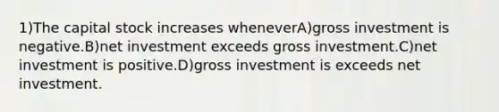 1)The capital stock increases wheneverA)gross investment is negative.B)net investment exceeds gross investment.C)net investment is positive.D)gross investment is exceeds net investment.