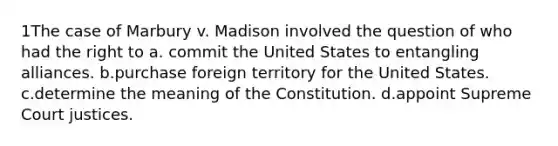 1The case of Marbury v. Madison involved the question of who had the right to a. commit the United States to entangling alliances. b.purchase foreign territory for the United States. c.determine the meaning of the Constitution. d.appoint Supreme Court justices.