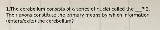 1.The cerebellum consists of a series of nuclei called the ___? 2. Their axons constitute the primary means by which information (enters/exits) the cerebellum?