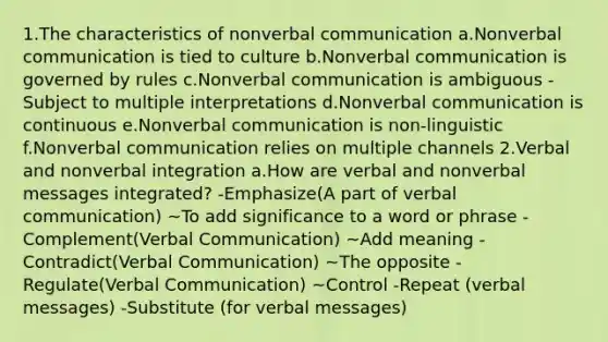 1.The characteristics of nonverbal communication a.Nonverbal communication is tied to culture b.Nonverbal communication is governed by rules c.Nonverbal communication is ambiguous -Subject to multiple interpretations d.Nonverbal communication is continuous e.Nonverbal communication is non-linguistic f.Nonverbal communication relies on multiple channels 2.Verbal and nonverbal integration a.How are verbal and nonverbal messages integrated? -Emphasize(A part of verbal communication) ~To add significance to a word or phrase -Complement(Verbal Communication) ~Add meaning -Contradict(Verbal Communication) ~The opposite -Regulate(Verbal Communication) ~Control -Repeat (verbal messages) -Substitute (for verbal messages)