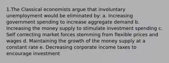 1.The Classical economists argue that involuntary unemployment would be eliminated by: a. Increasing government spending to increase aggregate demand b. Increasing the money supply to stimulate investment spending c. Self correcting market forces stemming from flexible prices and wages d. Maintaining the growth of the money supply at a constant rate e. Decreasing corporate income taxes to encourage investment