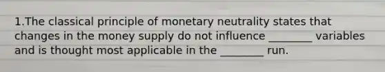 1.The classical principle of monetary neutrality states that changes in the money supply do not influence ________ variables and is thought most applicable in the ________ run.