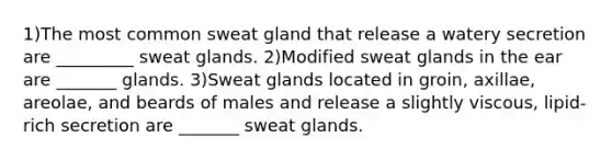 1)The most common sweat gland that release a watery secretion are _________ sweat glands. 2)Modified sweat glands in the ear are _______ glands. 3)Sweat glands located in groin, axillae, areolae, and beards of males and release a slightly viscous, lipid-rich secretion are _______ sweat glands.