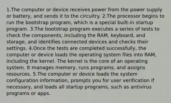 1.The computer or device receives power from the power supply or battery, and sends it to the circuitry. 2.The processor begins to run the bootstrap program, which is a special built-in startup program. 3.The bootstrap program executes a series of tests to check the components, including the RAM, keyboard, and storage, and identifies connected devices and checks their settings. 4.Once the tests are completed successfully, the computer or device loads the operating system files into RAM, including the kernel. The kernel is the core of an operating system. It manages memory, runs programs, and assigns resources. 5.The computer or device loads the system configuration information, prompts you for user verification if necessary, and loads all startup programs, such as antivirus programs or apps.