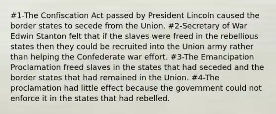 #1-The Confiscation Act passed by President Lincoln caused the border states to secede from the Union. #2-Secretary of War Edwin Stanton felt that if the slaves were freed in the rebellious states then they could be recruited into the Union army rather than helping the Confederate war effort. #3-The Emancipation Proclamation freed slaves in the states that had seceded and the border states that had remained in the Union. #4-The proclamation had little effect because the government could not enforce it in the states that had rebelled.