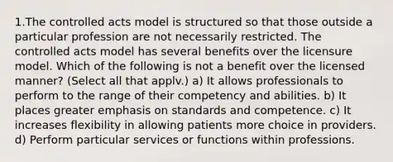 1.The controlled acts model is structured so that those outside a particular profession are not necessarily restricted. The controlled acts model has several benefits over the licensure model. Which of the following is not a benefit over the licensed manner? (Select all that applv.) a) It allows professionals to perform to the range of their competency and abilities. b) It places greater emphasis on standards and competence. c) It increases flexibility in allowing patients more choice in providers. d) Perform particular services or functions within professions.