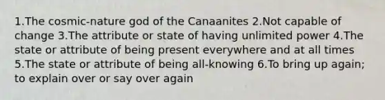 1.The cosmic-nature god of the Canaanites 2.Not capable of change 3.The attribute or state of having unlimited power 4.The state or attribute of being present everywhere and at all times 5.The state or attribute of being all-knowing 6.To bring up again; to explain over or say over again