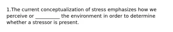 1.The current conceptualization of stress emphasizes how we perceive or __________ the environment in order to determine whether a stressor is present.