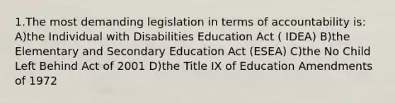 1.The most demanding legislation in terms of accountability is: A)the Individual with Disabilities Education Act ( IDEA) B)the Elementary and Secondary Education Act (ESEA) C)the No Child Left Behind Act of 2001 D)the Title IX of Education Amendments of 1972