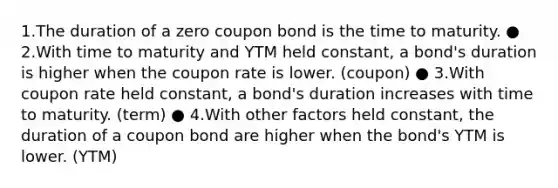 1.The duration of a zero coupon bond is the time to maturity. ● 2.With time to maturity and YTM held constant, a bond's duration is higher when the coupon rate is lower. (coupon) ● 3.With coupon rate held constant, a bond's duration increases with time to maturity. (term) ● 4.With other factors held constant, the duration of a coupon bond are higher when the bond's YTM is lower. (YTM)