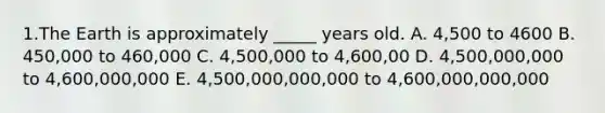 1.The Earth is approximately _____ years old. A. 4,500 to 4600 B. 450,000 to 460,000 C. 4,500,000 to 4,600,00 D. 4,500,000,000 to 4,600,000,000 E. 4,500,000,000,000 to 4,600,000,000,000