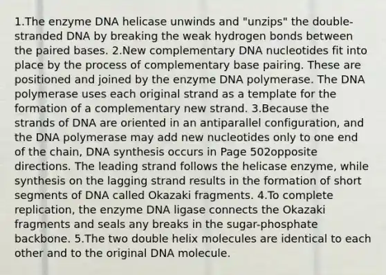 1.The enzyme DNA helicase unwinds and "unzips" the double-stranded DNA by breaking the weak hydrogen bonds between the paired bases. 2.New complementary DNA nucleotides fit into place by the process of complementary base pairing. These are positioned and joined by the enzyme DNA polymerase. The DNA polymerase uses each original strand as a template for the formation of a complementary new strand. 3.Because the strands of DNA are oriented in an antiparallel configuration, and the DNA polymerase may add new nucleotides only to one end of the chain, DNA synthesis occurs in Page 502opposite directions. The leading strand follows the helicase enzyme, while synthesis on the lagging strand results in the formation of short segments of DNA called Okazaki fragments. 4.To complete replication, the enzyme DNA ligase connects the Okazaki fragments and seals any breaks in the sugar-phosphate backbone. 5.The two double helix molecules are identical to each other and to the original DNA molecule.