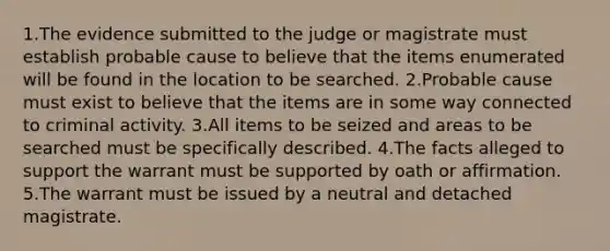 1.The evidence submitted to the judge or magistrate must establish probable cause to believe that the items enumerated will be found in the location to be searched. 2.Probable cause must exist to believe that the items are in some way connected to criminal activity. 3.All items to be seized and areas to be searched must be specifically described. 4.The facts alleged to support the warrant must be supported by oath or affirmation. 5.The warrant must be issued by a neutral and detached magistrate.