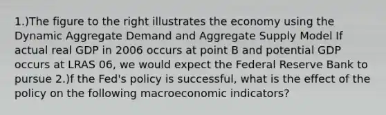 1.)The figure to the right illustrates the economy using the Dynamic Aggregate Demand and Aggregate Supply Model If actual real GDP in 2006 occurs at point B and potential GDP occurs at LRAS 06​, we would expect the Federal Reserve Bank to pursue 2.)f the​ Fed's policy is​ successful, what is the effect of the policy on the following macroeconomic​ indicators?