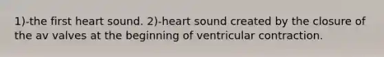 1)-the first heart sound. 2)-heart sound created by the closure of the av valves at the beginning of ventricular contraction.