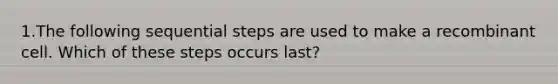 1.The following sequential steps are used to make a recombinant cell. Which of these steps occurs last?