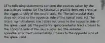 1The following statements concern the courses taken by the tracts listed below: (a) The fasciculus gracilis does not cross to the opposite side of the neural axis. (b) The spinotectal tract does not cross to the opposite side of the spinal cord. (c) The lateral spinothalamic tract does not cross to the opposite side of the spinal cord. (d) The posterior spinocerebellar tract crosses to the opposite side of the neural axis. (e) The anterior spinothalamic tract immediately crosses to the opposite side of the spinal cord.