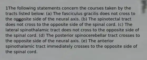 1The following statements concern the courses taken by the tracts listed below: (a) The fasciculus gracilis does not cross to the opposite side of the neural axis. (b) The spinotectal tract does not cross to the opposite side of the spinal cord. (c) The lateral spinothalamic tract does not cross to the opposite side of the spinal cord. (d) The posterior spinocerebellar tract crosses to the opposite side of the neural axis. (e) The anterior spinothalamic tract immediately crosses to the opposite side of the spinal cord.