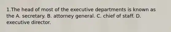 1.The head of most of the executive departments is known as the A. secretary. B. attorney general. C. chief of staff. D. executive director.