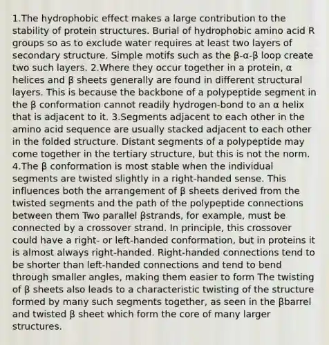 1.The hydrophobic effect makes a large contribution to the stability of protein structures. Burial of hydrophobic amino acid R groups so as to exclude water requires at least two layers of secondary structure. Simple motifs such as the β-α-β loop create two such layers. 2.Where they occur together in a protein, α helices and β sheets generally are found in different structural layers. This is because the backbone of a polypeptide segment in the β conformation cannot readily hydrogen-bond to an α helix that is adjacent to it. 3.Segments adjacent to each other in the amino acid sequence are usually stacked adjacent to each other in the folded structure. Distant segments of a polypeptide may come together in the tertiary structure, but this is not the norm. 4.The β conformation is most stable when the individual segments are twisted slightly in a right-handed sense. This influences both the arrangement of β sheets derived from the twisted segments and the path of the polypeptide connections between them Two parallel βstrands, for example, must be connected by a crossover strand. In principle, this crossover could have a right- or left-handed conformation, but in proteins it is almost always right-handed. Right-handed connections tend to be shorter than left-handed connections and tend to bend through smaller angles, making them easier to form The twisting of β sheets also leads to a characteristic twisting of the structure formed by many such segments together, as seen in the βbarrel and twisted β sheet which form the core of many larger structures.