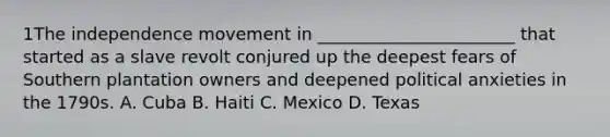 1The independence movement in _______________________ that started as a slave revolt conjured up the deepest fears of Southern plantation owners and deepened political anxieties in the 1790s. A. Cuba B. Haiti C. Mexico D. Texas