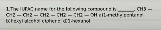 1.The IUPAC name for the following compound is _______. CH3 — CH2 — CH2 — CH2 — CH2 — CH2 — OH a)1-methylpentanol b)hexyl alcohol c)phenol d)1-hexanol